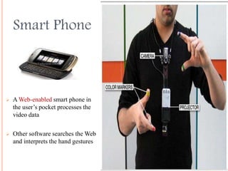 Smart Phone
 A Web-enabled smart phone in
the user’s pocket processes the
video data
 Other software searches the Web
and interprets the hand gestures
 