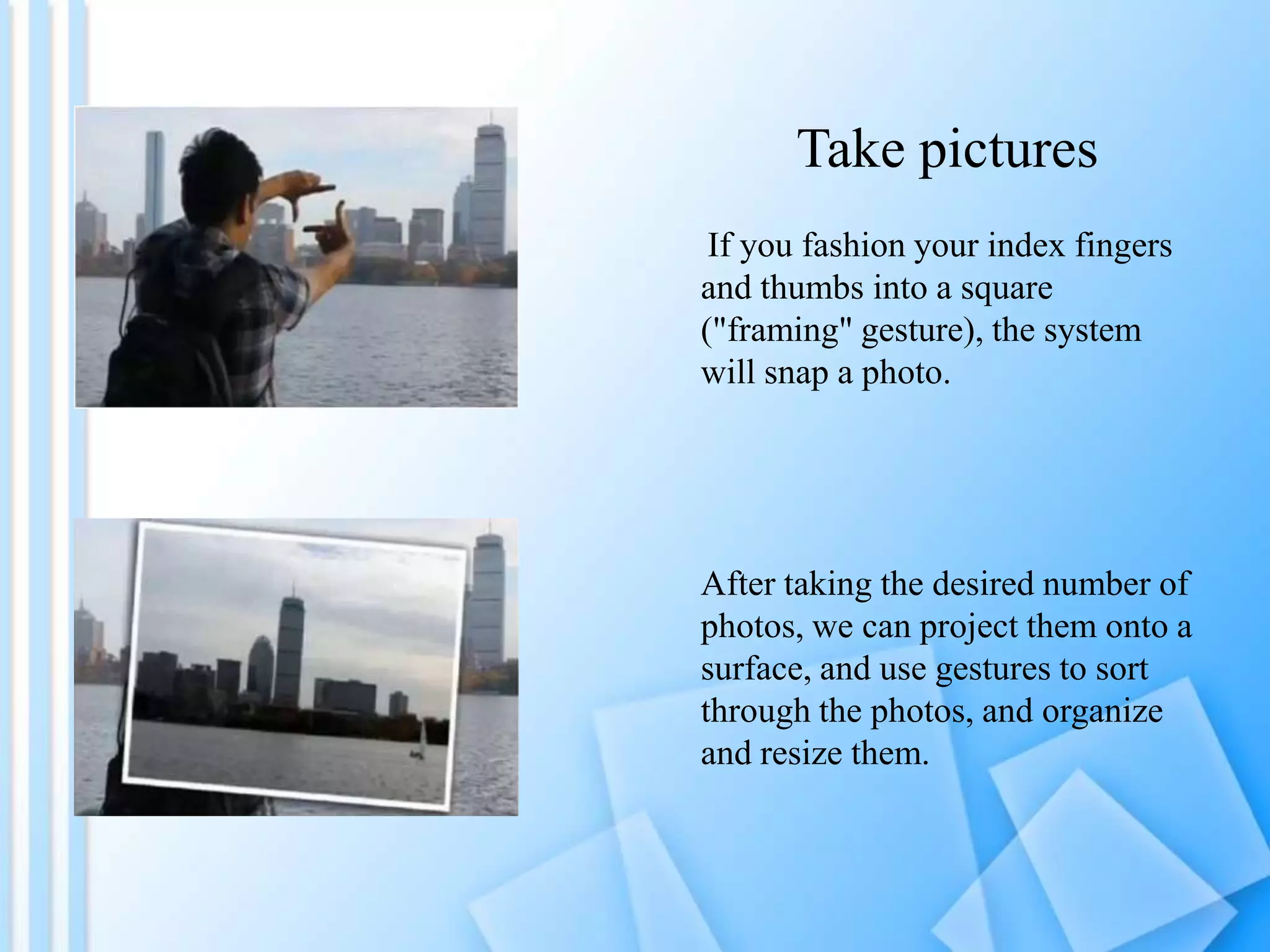 Take pictures
If you fashion your index fingers
and thumbs into a square
("framing" gesture), the system
will snap a photo.

After taking the desired number of
photos, we can project them onto a
surface, and use gestures to sort
through the photos, and organize
and resize them.

 