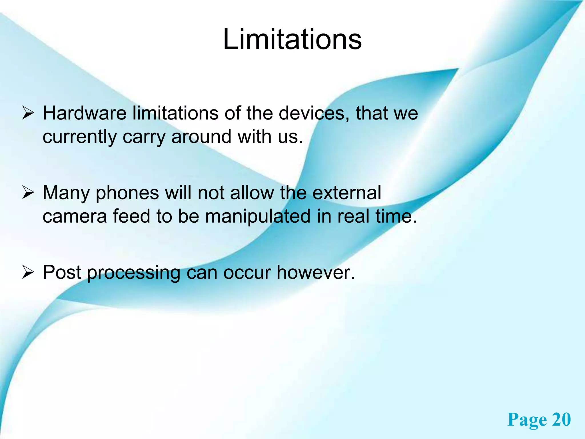 Limitations
 Hardware limitations of the devices, that we
currently carry around with us.
 Many phones will not allow the external
camera feed to be manipulated in real time.
 Post processing can occur however.

Page 20

 