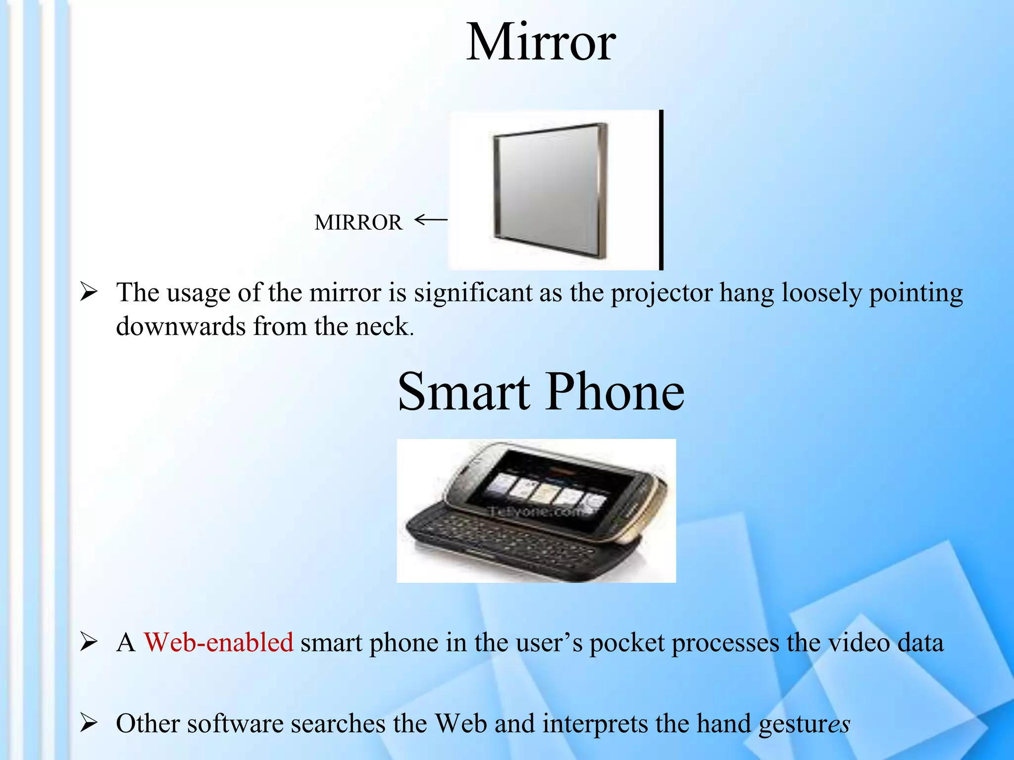 Mirror

MIRROR

 The usage of the mirror is significant as the projector hang loosely pointing
downwards from the neck.

Smart Phone

 A Web-enabled smart phone in the user’s pocket processes the video data
 Other software searches the Web and interprets the hand gestures

 