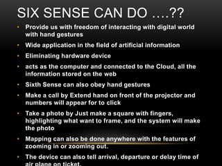 SIX SENSE CAN DO ….??
• Provide us with freedom of interacting with digital world
with hand gestures
• Wide application in the field of artificial information
• Eliminating hardware device
• acts as the computer and connected to the Cloud, all the
information stored on the web
• Sixth Sense can also obey hand gestures
• Make a call by Extend hand on front of the projector and
numbers will appear for to click
• Take a photo by Just make a square with fingers,
highlighting what want to frame, and the system will make
the photo
• Mapping can also be done anywhere with the features of
zooming in or zooming out.
• The device can also tell arrival, departure or delay time of
 
