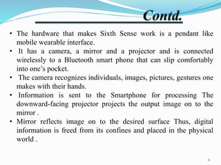 • The hardware that makes Sixth Sense work is a pendant like 
mobile wearable interface. 
• It has a camera, a mirror and a projector and is connected 
wirelessly to a Bluetooth smart phone that can slip comfortably 
into one’s pocket. 
• The camera recognizes individuals, images, pictures, gestures one 
makes with their hands. 
• Information is sent to the Smartphone for processing The 
downward-facing projector projects the output image on to the 
mirror . 
• Mirror reflects image on to the desired surface Thus, digital 
information is freed from its confines and placed in the physical 
world . 
11 
 