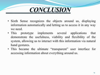 • Sixth Sense recognizes the objects around us, displaying 
information automatically and letting us to access it in any way 
we need. 
• This prototype implements several applications that 
demonstrate the usefulness, viability and flexibility of the 
system, allowing us to interact with this information via natural 
hand gestures. 
• This became the ultimate “transparent” user interface for 
accessing information about everything around us. 
19 
 