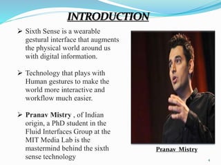 Pranav Mistry 
INTRODUCTION 
 Sixth Sense is a wearable 
gestural interface that augments 
the physical world around us 
with digital information. 
 Technology that plays with 
Human gestures to make the 
world more interactive and 
workflow much easier. 
 Pranav Mistry , of Indian 
origin, a PhD student in the 
Fluid Interfaces Group at the 
MIT Media Lab is the 
mastermind behind the sixth 
sense technology 
4 
 