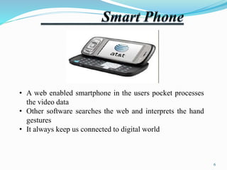 • A web enabled smartphone in the users pocket processes 
the video data 
• Other software searches the web and interprets the hand 
gestures 
• It always keep us connected to digital world 
6 
 