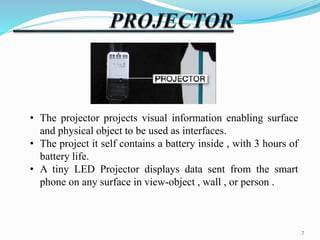 • The projector projects visual information enabling surface 
and physical object to be used as interfaces. 
• The project it self contains a battery inside , with 3 hours of 
battery life. 
• A tiny LED Projector displays data sent from the smart 
phone on any surface in view-object , wall , or person . 
7 
 