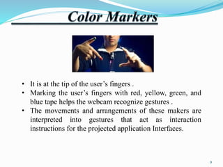 • It is at the tip of the user’s fingers . 
• Marking the user’s fingers with red, yellow, green, and 
blue tape helps the webcam recognize gestures . 
• The movements and arrangements of these makers are 
interpreted into gestures that act as interaction 
instructions for the projected application Interfaces. 
9 
 