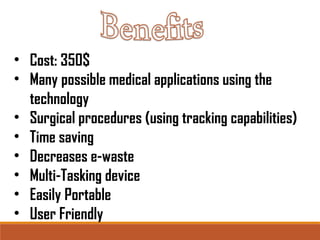 • Cost: 350$ 
• Many possible medical applications using the 
technology 
• Surgical procedures (using tracking capabilities) 
• Time saving 
• Decreases e-waste 
• Multi-Tasking device 
• Easily Portable 
• User Friendly 
 