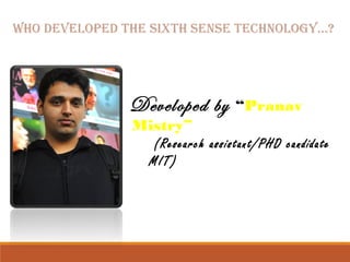 WHo DevelopeD tHe SixtH SenSe tecHnologY…? 
Developed by “Pranav 
Mistry” 
(Research assistant/PHD candidate 
MIT) 
 