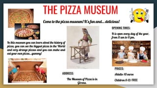 THE PIZZA MUSEUM
Come to the pizza museum! It’s fun and… delicious!
In this museum you can learn about the history of
pizza, you can see the biggest pizza in the World
and very strange pizzas and you can make and
eat your own pizza...yummy!
OPENING TIMES:
It is open every day of the year,
from 11 am to 11 pm.
ADDRESS:
The Museum of Pizza is in
Girona.
PRICES:
Adults: 10 euros
Children 0-12: FREE
 
