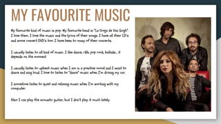 MY FAVOURITE MUSIC
My favourite kind of music is pop. My favourite band is “La Oreja de Van Gogh”.
I love them. I love the music and the lyrics of their songs. I have all their CD’s
and some concert DVD’s too. I have been to many of their concerts.
I usually listen to all kind of music. I like dance, r&b, pop rock, ballads… it
depends on the moment.
I usually listen to upbeat music when I am in a positive mood and I want to
dance and sing loud. I love to listen to “dance” music when I’m driving my car.
I sometime listen to quiet and relaxing music when I’m working with my
computer.
Also I can play the acoustic guitar, but I don’t play it much lately.
 