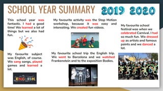 SCHOOL YEAR SUMMARY
This school year was
fantastic. I had a good
time! We learned a lot of
things but we also had
fun.
My favourite subject
was English, of course.
We sang songs, played
games and learned a
lot.
My favourite activity was the Stop Motion
workshop, because it was easy and
interesting. We created fun videos.
My favourite school trip the English trip.
We went to Barcelona and we watched
Frankenstein and to the exposition Bodies.
My favourite school
festival was when we
celebrated Carnival. I had
so much fun. We dressed
up as artists and famous
paints and we danced a
lot.
 