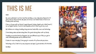 THIS IS ME
Hello!
My name is Michael. I am from Sant Pere de Ribes, a city in Barcelona (Spain). I’m 37
years old. I’m short and thin. My eyes are brown. I am bald (I have no hair). I am
friendly, polite and funny.
I live in a house with my family. I speak Spanish, Catalan, English and a little French. I
am an English teacher. I work in Les Roquetes school. I like my job very much.
My hobbies are cooking, travelling, doing exercise, handcrafts, music and technology.
I love baking cakes and decorating them. It’s great sharing them with my family.
Travelling around the World is fantastic. You see different ways of life, you get to
meet interesting people and try different food.
I listen to music everyday. I love going to concerts of my favourite pop stars.
Technology is fun. I like to try new programs and apps. I just started in Tik Tok hehe
Goodbye
 