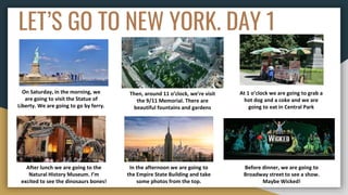 LET’S GO TO NEW YORK. DAY 1
On Saturday, in the morning, we
are going to visit the Statue of
Liberty. We are going to go by ferry.
Then, around 11 o’clock, we’re visit
the 9/11 Memorial. There are
beautiful fountains and gardens
At 1 o’clock we are going to grab a
hot dog and a coke and we are
going to eat in Central Park
After lunch we are going to the
Natural History Museum. I’m
excited to see the dinosaurs bones!
In the afternoon we are going to
the Empire State Building and take
some photos from the top.
Before dinner, we are going to
Broadway street to see a show.
Maybe Wicked!
 