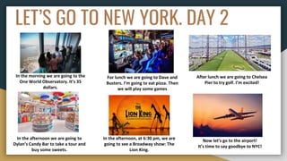 LET’S GO TO NEW YORK. DAY 2
In the morning we are going to the
One World Observatory. It’s 35
dollars.
For lunch we are going to Dave and
Busters. I’m going to eat pizza. Then
we will play some games
After lunch we are going to Chelsea
Pier to try golf. I’m excited!
In the afternoon we are going to
Dylan’s Candy Bar to take a tour and
buy some sweets.
In the afternoon, at 6:30 pm, we are
going to see a Broadway show: The
Lion King.
Now let’s go to the airport!
It’s time to say goodbye to NYC!
 