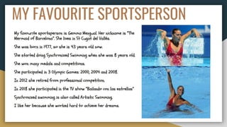 MY FAVOURITE SPORTSPERSON
My favourite sportsperson is Gemma Mengual. Her nickname is “The
Mermaid of Barcelona”. She lives in St Cugat del Vallés.
She was born in 1977, so she is 43 years old now.
She started doing Synchronized Swimming when she was 8 years old.
She won many medals and competitions.
She participated in 3 Olympic Games: 2000, 2004 and 2008.
In 2012 she retired from professional competition.
In 2018 she participated in the TV show “Bailando con las estrellas”
Synchronized swimming is also called Artistic Swimming.
I like her because she worked hard to achieve her dreams.
 