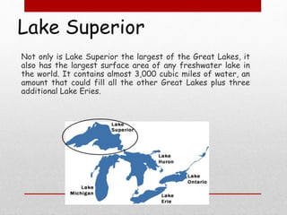 Lake Superior
Not only is Lake Superior the largest of the Great Lakes, it
also has the largest surface area of any freshwater lake in
the world. It contains almost 3,000 cubic miles of water, an
amount that could fill all the other Great Lakes plus three
additional Lake Eries.
 