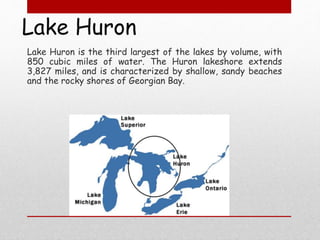 Lake Huron
Lake Huron is the third largest of the lakes by volume, with
850 cubic miles of water. The Huron lakeshore extends
3,827 miles, and is characterized by shallow, sandy beaches
and the rocky shores of Georgian Bay.
 