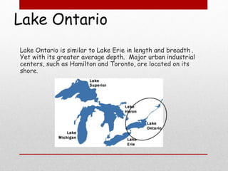 Lake Ontario
Lake Ontario is similar to Lake Erie in length and breadth .
Yet with its greater average depth. Major urban industrial
centers, such as Hamilton and Toronto, are located on its
shore.
 