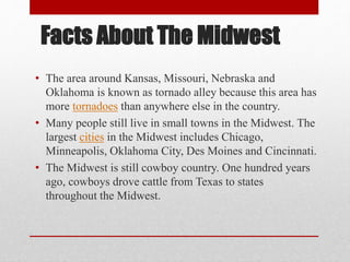 Facts About The Midwest
• The area around Kansas, Missouri, Nebraska and
Oklahoma is known as tornado alley because this area has
more tornadoes than anywhere else in the country.
• Many people still live in small towns in the Midwest. The
largest cities in the Midwest includes Chicago,
Minneapolis, Oklahoma City, Des Moines and Cincinnati.
• The Midwest is still cowboy country. One hundred years
ago, cowboys drove cattle from Texas to states
throughout the Midwest.
 