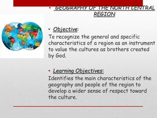 • GEOGRAPHY OF THE NORTH CENTRAL
REGION
• Objective:
To recognize the general and specific
characteristics of a region as an instrument
to value the cultures as brothers created
by God.
• Learning Objectives:
Identifies the main characteristics of the
geography and people of the region to
develop a wider sense of respect toward
the culture.
 