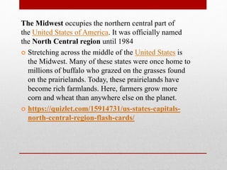 The Midwest occupies the northern central part of
the United States of America. It was officially named
the North Central region until 1984
 Stretching across the middle of the United States is
the Midwest. Many of these states were once home to
millions of buffalo who grazed on the grasses found
on the prairielands. Today, these prairielands have
become rich farmlands. Here, farmers grow more
corn and wheat than anywhere else on the planet.
 https://quizlet.com/15914731/us-states-capitals-
north-central-region-flash-cards/
 