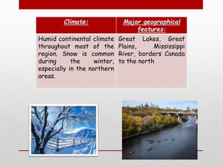 Climate: Major geographical
features:
Humid continental climate
throughout most of the
region. Snow is common
during the winter,
especially in the northern
areas.
Great Lakes, Great
Plains, Mississippi
River, borders Canada
to the north
 