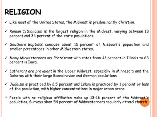 RELIGION
 Like most of the United States, the Midwest is predominantly Christian.
 Roman Catholicism is the largest religion in the Midwest, varying between 18
percent and 34 percent of the state populations.
 Southern Baptists compose about 15 percent of Missouri's population and
smaller percentages in other Midwestern states.
 Many Midwesterners are Protestant with rates from 48 percent in Illinois to 63
percent in Iowa.
 Lutherans are prevalent in the Upper Midwest, especially in Minnesota and the
Dakotas with their large Scandinavian and German populations.
 Judaism is practiced by 2.5 percent and Islam is practiced by 1 percent or less
of the population, with higher concentrations in major urban areas.
 People with no religious affiliation make up 13–16 percent of the Midwest's
population. Surveys show 54 percent of Midwesterners regularly attend church
 
