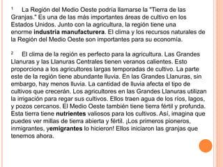 1 La Región del Medio Oeste podría llamarse la "Tierra de las
Granjas." Es una de las más importantes áreas de cultivo en los
Estados Unidos. Junto con la agricultura, la región tiene una
enorme industria manufacturera. El clima y los recursos naturales de
la Región del Medio Oeste son importantes para su economía.
2 El clima de la región es perfecto para la agricultura. Las Grandes
Llanuras y las Llanuras Centrales tienen veranos calientes. Esto
proporciona a los agricultores largas temporadas de cultivo. La parte
este de la región tiene abundante lluvia. En las Grandes Llanuras, sin
embargo, hay menos lluvia. La cantidad de lluvia afecta el tipo de
cultivos que crecerán. Los agricultores en las Grandes Llanuras utilizan
la irrigación para regar sus cultivos. Ellos traen agua de los ríos, lagos,
y pozos cercanos. El Medio Oeste también tiene tierra fértil y profunda.
Esta tierra tiene nutrientes valiosos para los cultivos. Así, imagina que
puedes ver millas de tierra abierta y fértil. ¡Los primeros pioneros,
inmigrantes, yemigrantes lo hicieron! Ellos iniciaron las granjas que
tenemos ahora.
 