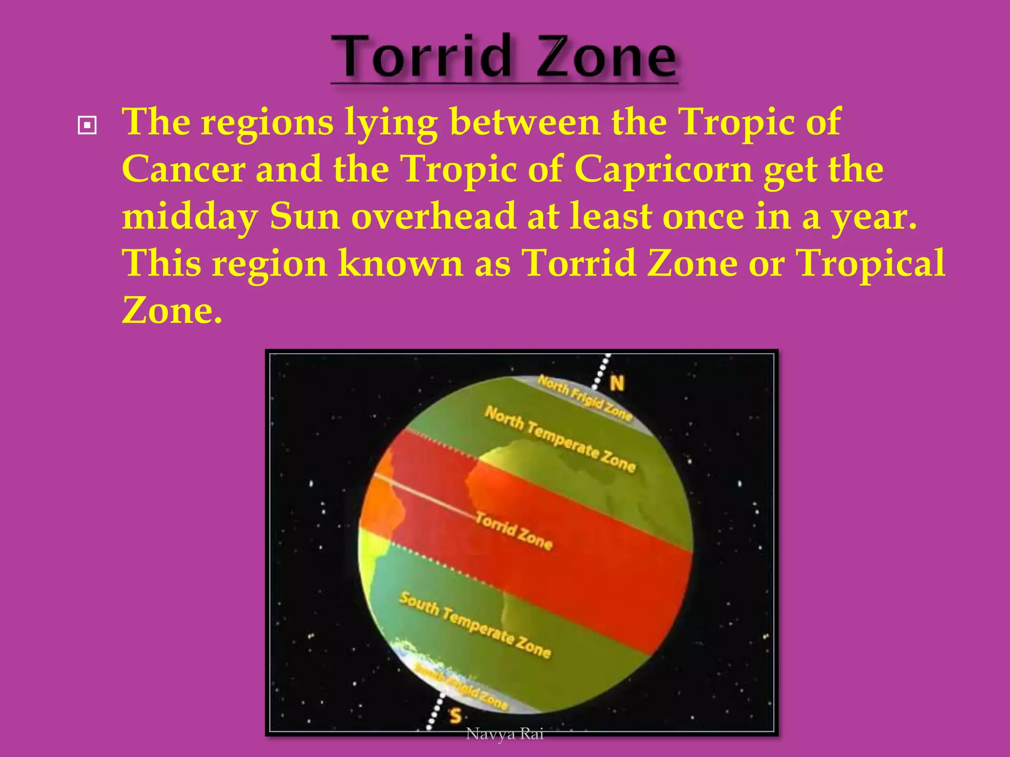  The regions lying between the Tropic of
Cancer and the Tropic of Capricorn get the
midday Sun overhead at least once in a year.
This region known as Torrid Zone or Tropical
Zone.
Navya Rai
 