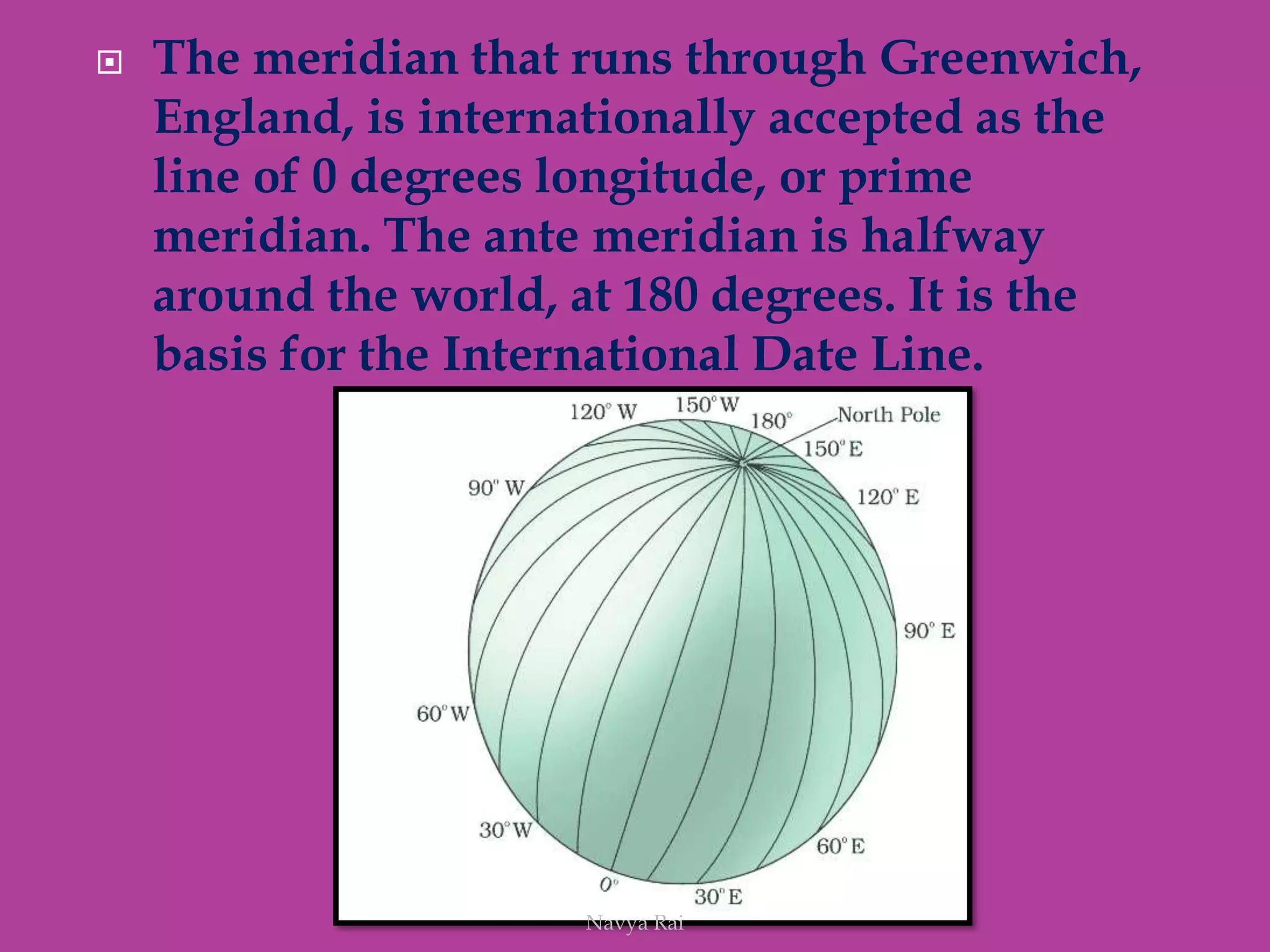  The meridian that runs through Greenwich,
England, is internationally accepted as the
line of 0 degrees longitude, or prime
meridian. The ante meridian is halfway
around the world, at 180 degrees. It is the
basis for the International Date Line.
Navya Rai
 