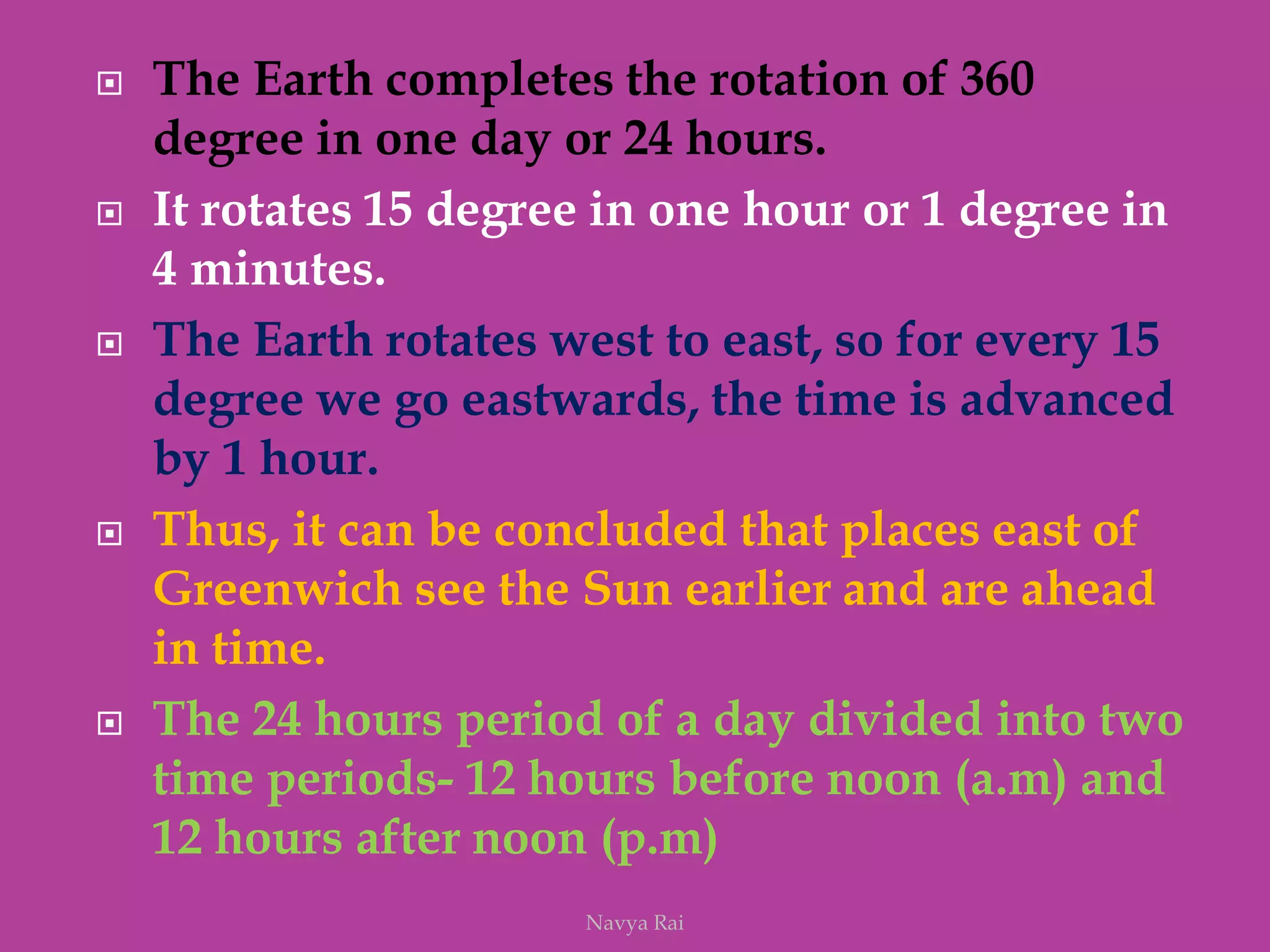  The Earth completes the rotation of 360
degree in one day or 24 hours.
 It rotates 15 degree in one hour or 1 degree in
4 minutes.
 The Earth rotates west to east, so for every 15
degree we go eastwards, the time is advanced
by 1 hour.
 Thus, it can be concluded that places east of
Greenwich see the Sun earlier and are ahead
in time.
 The 24 hours period of a day divided into two
time periods- 12 hours before noon (a.m) and
12 hours after noon (p.m)
Navya Rai
 