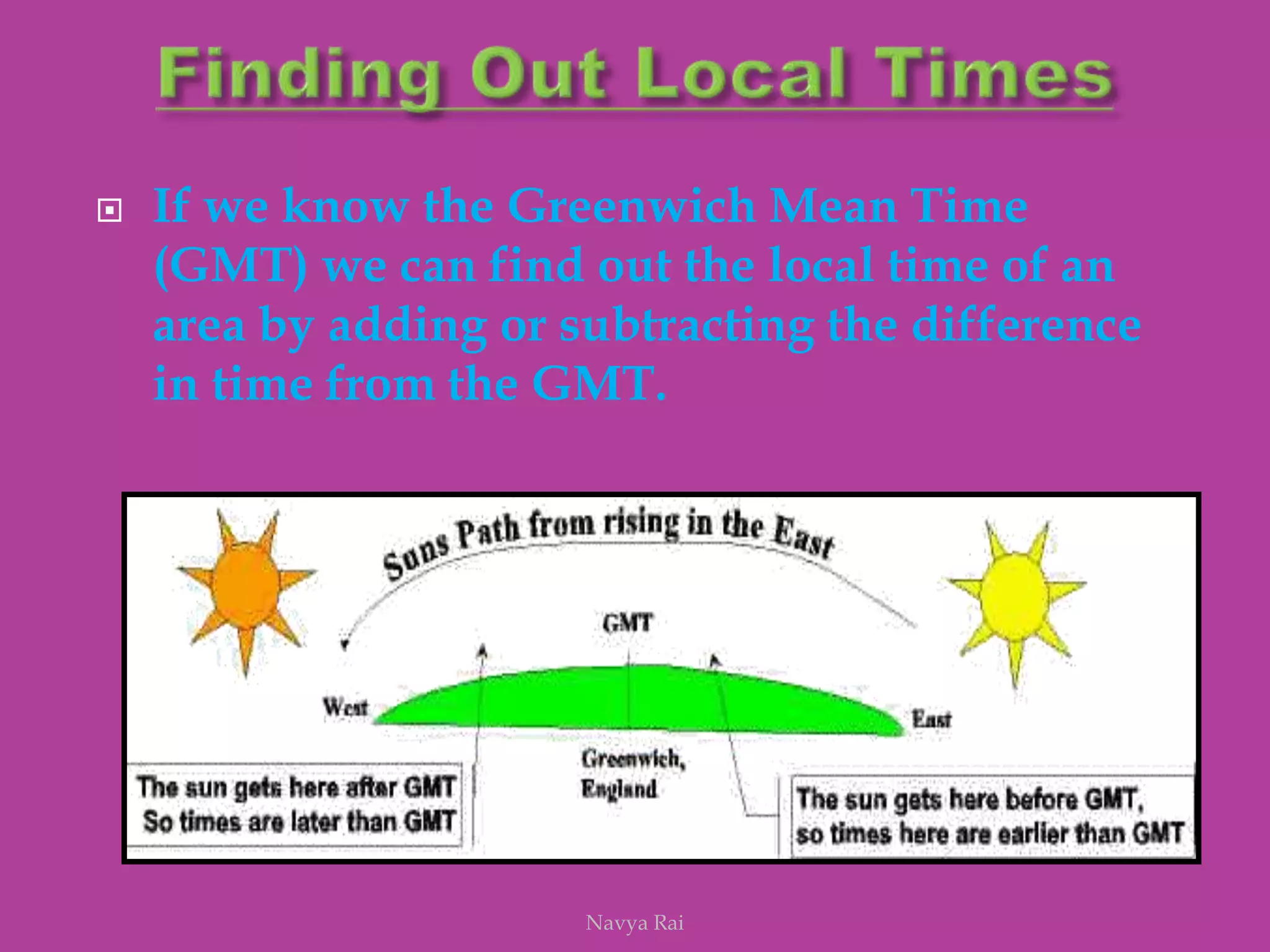  If we know the Greenwich Mean Time
(GMT) we can find out the local time of an
area by adding or subtracting the difference
in time from the GMT.
Navya Rai
 