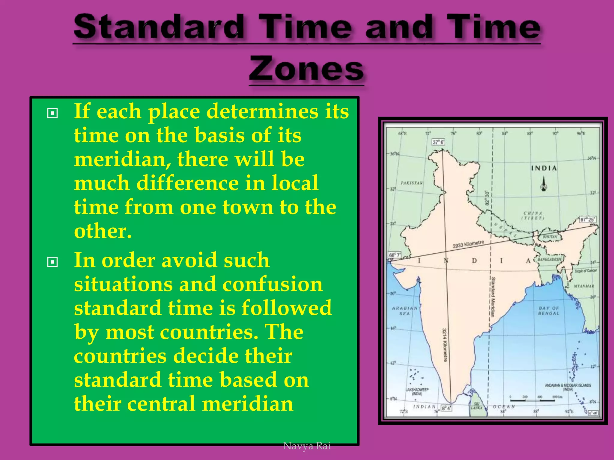  If each place determines its
time on the basis of its
meridian, there will be
much difference in local
time from one town to the
other.
 In order avoid such
situations and confusion
standard time is followed
by most countries. The
countries decide their
standard time based on
their central meridian
Navya Rai
 