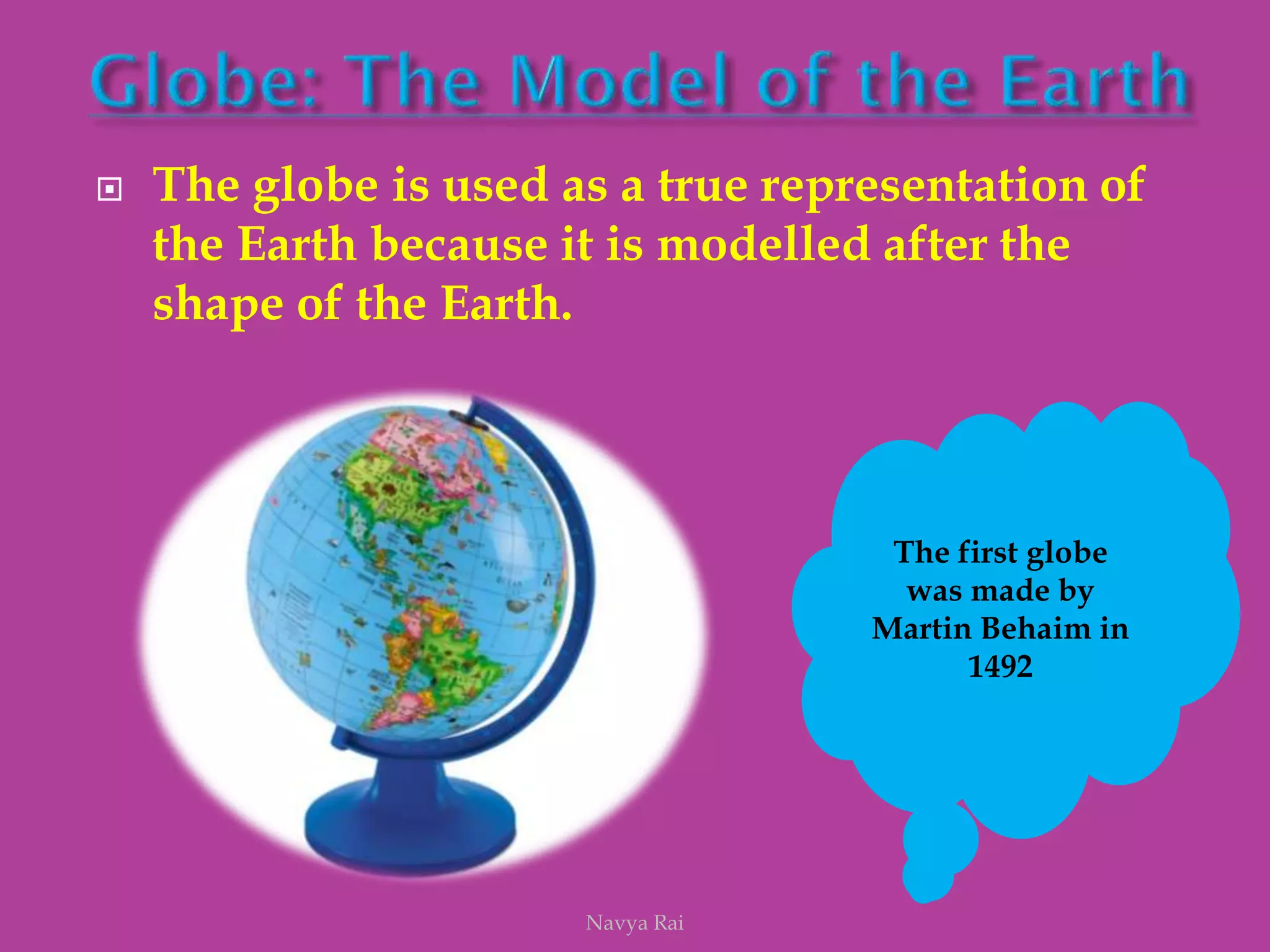  The globe is used as a true representation of
the Earth because it is modelled after the
shape of the Earth.
The first globe
was made by
Martin Behaim in
1492
Navya Rai
 