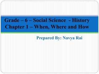 Prepared By: Navya Rai
Grade – 6 – Social Science - History
Chapter 1 – When, Where and How
 