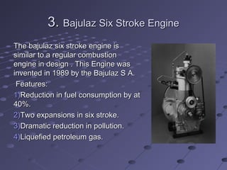 3.3. Bajulaz Six Stroke EngineBajulaz Six Stroke Engine
The bajulaz six stroke engine isThe bajulaz six stroke engine is
similar to a regular combustionsimilar to a regular combustion
engine in design . This Engine wasengine in design . This Engine was
invented in 1989 by the Bajulaz S A.invented in 1989 by the Bajulaz S A.
Features:Features:
1)1)Reduction in fuel consumption by atReduction in fuel consumption by at
40%.40%.
2)2)Two expansions in six stroke.Two expansions in six stroke.
3)3)Dramatic reduction in pollution.Dramatic reduction in pollution.
4)4)Liquefied petroleum gas.Liquefied petroleum gas.
 