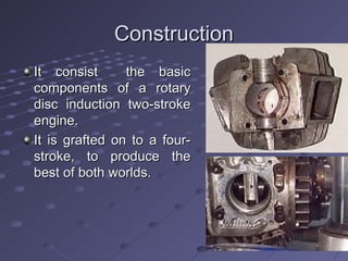 ConstructionConstruction
It consist the basicIt consist the basic
components of a rotarycomponents of a rotary
disc induction two-strokedisc induction two-stroke
engine.engine.
It is grafted on to a four-It is grafted on to a four-
stroke, to produce thestroke, to produce the
best of both worlds.best of both worlds.
 