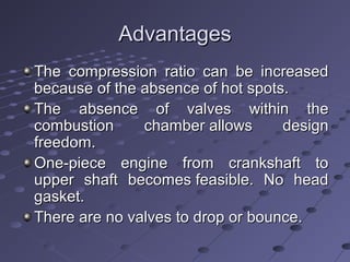 AdvantagesAdvantages
The compression ratio can be increasedThe compression ratio can be increased
because of the absence of hot spots.because of the absence of hot spots.
The absence of valves within theThe absence of valves within the
combustion chamber allows designcombustion chamber allows design
freedom.freedom.
One-piece engine from crankshaft toOne-piece engine from crankshaft to
upper shaft becomes feasible. No headupper shaft becomes feasible. No head
gasket.gasket.
There are no valves to drop or bounce.There are no valves to drop or bounce.
 