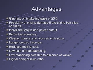 AdvantagesAdvantages
Gas flow on intake increase of 20%.Gas flow on intake increase of 20%.
Possibility of engine damage if the timing belt slipsPossibility of engine damage if the timing belt slips
or snaps.or snaps.
Increased torque and power output.Increased torque and power output.
Better fuel economy.Better fuel economy.
Cleaner burning and reduced emissions.Cleaner burning and reduced emissions.
Longer service intervals.Longer service intervals.
Reduced tooling cost.Reduced tooling cost.
Low cost of manufacturing.Low cost of manufacturing.
Low machining cost due to absence of valves.Low machining cost due to absence of valves.
Higher compression ratio.Higher compression ratio.
 