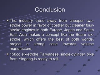 ConclusionConclusion
The industry trend away from cheaper two-The industry trend away from cheaper two-
stroke power in favor of costlier but cleaner four-stroke power in favor of costlier but cleaner four-
stroke engines in both Europe, Japan and Southstroke engines in both Europe, Japan and South
East Asia makes a concept like the Beare six-East Asia makes a concept like the Beare six-
stroke, which offers the best of both worlds,stroke, which offers the best of both worlds,
project a strong case towards volumeproject a strong case towards volume
manufacture.manufacture.
150cc six-stroke Taiwanese single-cylinder bike150cc six-stroke Taiwanese single-cylinder bike
from Yingang is ready to roll.from Yingang is ready to roll.
 