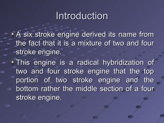IntroductionIntroduction
A six stroke engine derived its name fromA six stroke engine derived its name from
the fact that it is a mixture of two and fourthe fact that it is a mixture of two and four
stroke engine.stroke engine.
This engine is a radical hybridization ofThis engine is a radical hybridization of
two and four stroke engine that the toptwo and four stroke engine that the top
portion of two stroke engine and theportion of two stroke engine and the
bottom rather the middle section of a fourbottom rather the middle section of a four
stroke engine.stroke engine.
 
