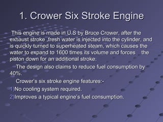 1. Crower Six Stroke Engine1. Crower Six Stroke Engine
This engine is made in U.S by Bruce Crower, after theThis engine is made in U.S by Bruce Crower, after the
exhaust stroke ,fresh water is injected into the cylinder, andexhaust stroke ,fresh water is injected into the cylinder, and
is quickly turned to superheated steam, which causes theis quickly turned to superheated steam, which causes the
water to expand to 1600 times its volume and forces thewater to expand to 1600 times its volume and forces the
piston down for an additional stroke.piston down for an additional stroke.
The design also claims to reduce fuel consumption byThe design also claims to reduce fuel consumption by
40%.40%.
Crower’s six stroke engine features:-Crower’s six stroke engine features:-
1)1)No cooling system required.No cooling system required.
2)2)Improves a typical engine’s fuel consumption.Improves a typical engine’s fuel consumption.
 