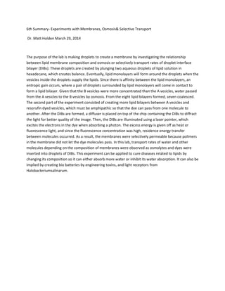 6th Summary- Experiments with Membranes, Osmosis& Selective Transport
Dr. Matt Holden March 29, 2014
The purpose of the lab is making droplets to create a membrane by investigating the relationship
between lipid membrane composition and osmosis or selectively transport rates of droplet interface
bilayer (DIBs). These droplets are created by plunging two aqueous droplets of lipid solution in
hexadecane, which creates balance. Eventually, lipid monolayers will form around the droplets when the
vesicles inside the droplets supply the lipids. Since there is affinity between the lipid monolayers, an
entropic gain occurs, where a pair of droplets surrounded by lipid monolayers will come in contact to
form a lipid bilayer. Given that the B vesicles were more concentrated than the A vesicles, water passed
from the A vesicles to the B vesicles by osmosis. From the eight lipid bilayers formed, seven coalesced.
The second part of the experiment consisted of creating more lipid bilayers between A vesicles and
resorufin dyed vesicles, which must be amphipathic so that the dye can pass from one molecule to
another. After the DIBs are formed, a diffuser is placed on top of the chip containing the DIBs to diffract
the light for better quality of the image. Then, the DIBs are illuminated using a laser pointer, which
excites the electrons in the dye when absorbing a photon. The excess energy is given off as heat or
fluorescence light, and since the fluorescence concentration was high, residence energy transfer
between molecules occurred. As a result, the membranes were selectively permeable because polimers
in the membrane did not let the dye molecules pass. In this lab, transport rates of water and other
molecules depending on the composition of membranes were observed as osmolytes and dyes were
inserted into droplets of DIBs. This experiment can be applied to cure diseases related to lipids by
changing its composition so it can either absorb more water or inhibit its water absorption. It can also be
implied by creating bio batteries by engineering toxins, and light receptors from
Halobacteriumsalinarum.
 