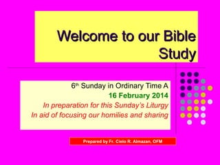Welcome to our Bible
Study
6th Sunday in Ordinary Time A
16 February 2014
In preparation for this Sunday’s Liturgy
In aid of focusing our homilies and sharing

Prepared by Fr. Cielo R. Almazan, OFM

 