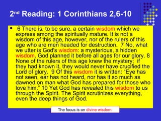 2nd Reading: 1 Corinthians 2,6-10


6 There is, to be sure, a certain wisdom which we
express among the spiritually mature. It is not a
wisdom of this age, however, nor of the rulers of this
age who are men headed for destruction. 7 No, what
we utter is God's wisdom: a mysterious, a hidden
wisdom. God planned it before all ages for our glory. 8
None of the rulers of this age knew the mystery; if
they had known it, they would never have crucified the
Lord of glory. 9 Of this wisdom it is written: “Eye has
not seen, ear has not heard, nor has it so much as
dawned on man what God has prepared for those who
love him.” 10 Yet God has revealed this wisdom to us
through the Spirit. The Spirit scrutinizes everything,
even the deep things of God.
The focus is on divine wisdom.

 