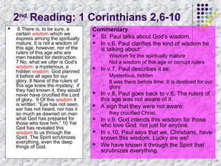 2nd Reading: 1 Corinthians 2,6-10


6 There is, to be sure, a
certain wisdom which we
express among the spiritually
mature. It is not a wisdom of
this age, however, nor of the
rulers of this age who are
men headed for destruction.
7 No, what we utter is God's
wisdom: a mysterious, a
hidden wisdom. God planned
it before all ages for our
glory. 8 None of the rulers of
this age knew the mystery; if
they had known it, they would
never have crucified the Lord
of glory. 9 Of this wisdom it
is written: “Eye has not seen,
ear has not heard, nor has it
so much as dawned on man
what God has prepared for
those who love him.” 10 Yet
God has revealed this
wisdom to us through the
Spirit. The Spirit scrutinizes
everything, even the deep
things of God.

Commentary
 St. Paul talks about God’s wisdom.
 In v.6, Paul clarifies the kind of wisdom he
is talking about:





In v.7, Paul describes it as:









Mysterious, hidden
It was there before time. It is destined for our
glory.

In v.8, Paul goes back to v.6. The rulers of
this age was not aware of it.
A sign that they were not aware:




Wisdom for the spiritually mature
Not a wisdom of this age or corrupt rulers

they crucified Christ.

In v.9, God intends this wisdom for those
who love God, not just for anyone.
In v.10, Paul says that we, Christians, have
known this wisdom. Lucky are we!
We have known it through the Spirit that
scrutinizes everything.

 