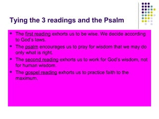 Tying the 3 readings and the Psalm








The first reading exhorts us to be wise. We decide according
to God’s laws.
The psalm encourages us to pray for wisdom that we may do
only what is right.
The second reading exhorts us to work for God’s wisdom, not
for human wisdom.
The gospel reading exhorts us to practice faith to the
maximum.

 