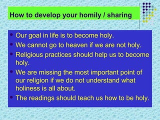 How to develop your homily / sharing
 Our

goal in life is to become holy.
 We cannot go to heaven if we are not holy.
 Religious practices should help us to become
holy.
 We are missing the most important point of
our religion if we do not understand what
holiness is all about.
 The readings should teach us how to be holy.

 