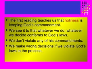  The

first reading teaches us that holiness is
keeping God’s commandment.
 We see it to that whatever we do, whatever
we decide conforms to God’s laws.
 We don’t violate any of his commandments.
 We make wrong decisions if we violate God’s
laws in the process.

 